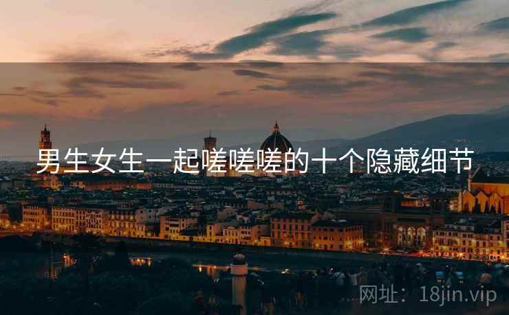 男生女生一起嗟嗟嗟的十个隐藏细节