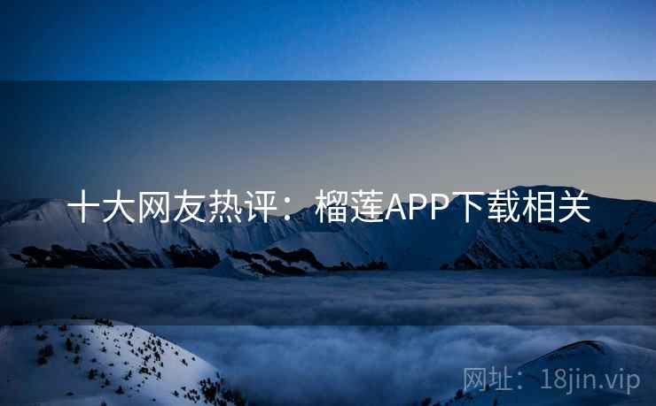十大网友热评：榴莲APP下载相关