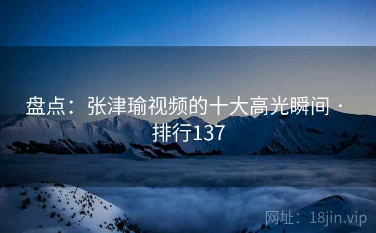 盘点：张津瑜视频的十大高光瞬间 · 排行137