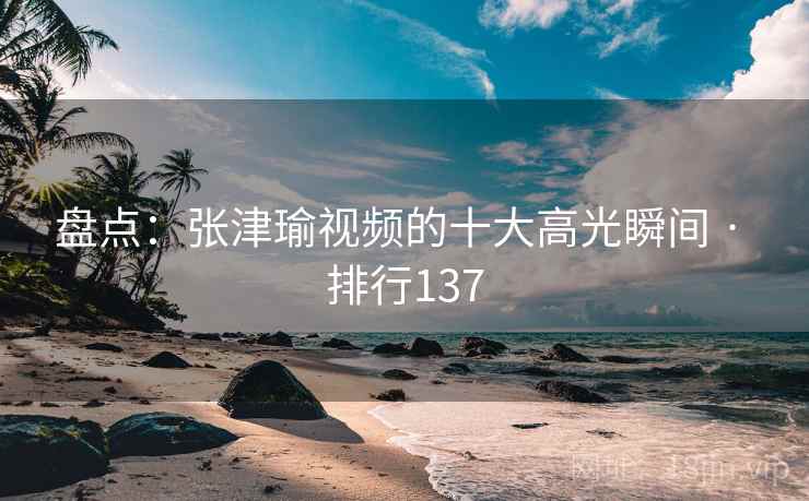 盘点：张津瑜视频的十大高光瞬间 · 排行137