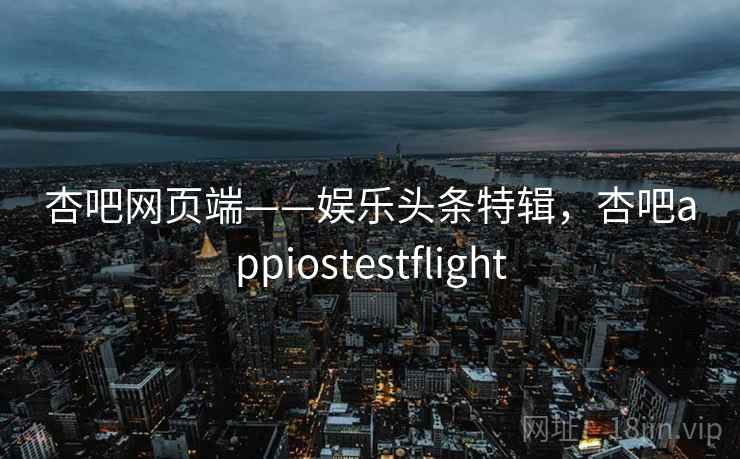 杏吧网页端——娱乐头条特辑，杏吧appiostestflight